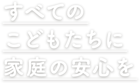 すべての子どもたちに家庭の安心を