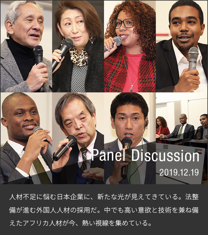 Panel Discussion 2019.12.19 人材不足に悩む日本企業に、新たな光が見えてきている。法整備が進む外国人人材の採用だ。中でも高い意欲と技術を兼ね備えたアフリカ人材が今、熱い視線を集めている。2019年12月19日、日本の大学で学ぶアフリカ出身留学生らを迎え、ビジネスセミナー「アフリカ人留学生の魅力」が、名古屋市で開かれた。セミナーでは留学生を受け入れた中小企業の成功例などが紹介され、経営者らが熱心に聞き入る姿がみられた。