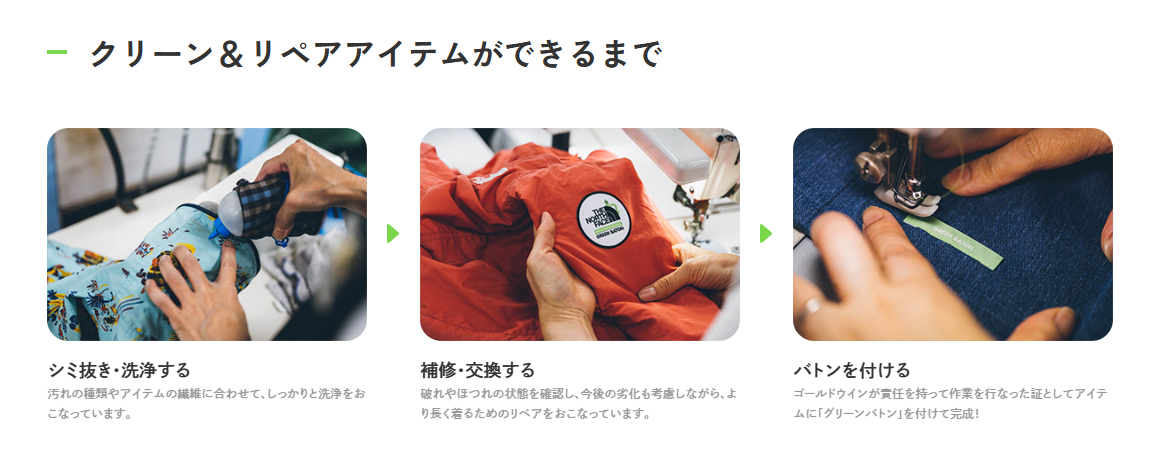 クリーン&リペアアイテムができるまで シミ抜き・洗浄する
汚れの種類やアイテムの繊維に合わせて、しっかりと洗浄をおこなっています。
補修・交換する
破れやほつれの状態を確認し、今後の劣化も考慮しながら、より長く着るためのリペアをおこなっています。
バトンを付ける
ゴールドウインが責任を持って作業を行なった証としてアイテムに「グリーンバトン」を付けて完成!