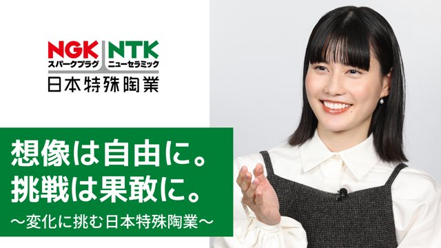 NGKスパークプラグ
NTKニューセラミック
日本特殊陶業
想像は自由に。
挑戦は果敢に。
~変化に挑む日本特殊陶業~